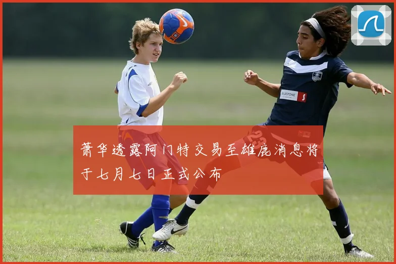 萧华透露阿门特交易至雄鹿消息将于七月七日正式公布