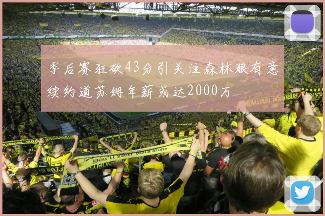 季后赛狂砍43分引关注森林狼有意续约道苏姆年薪或达2000万