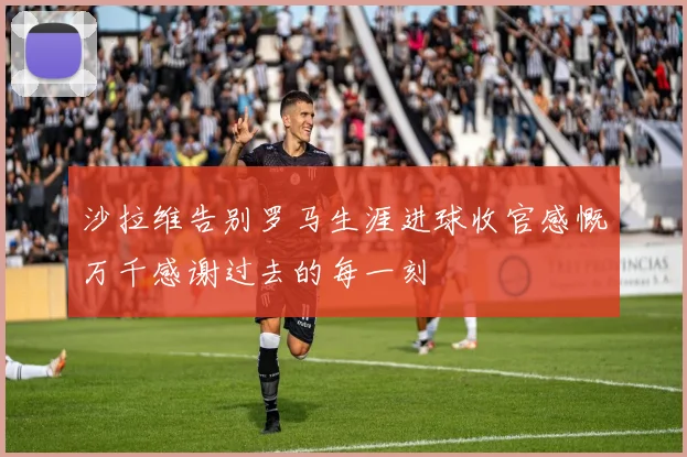 沙拉维告别罗马生涯进球收官感慨万千感谢过去的每一刻