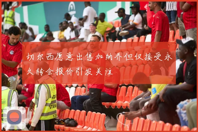 切尔西愿意出售加纳乔但仅接受永久转会报价引发关注