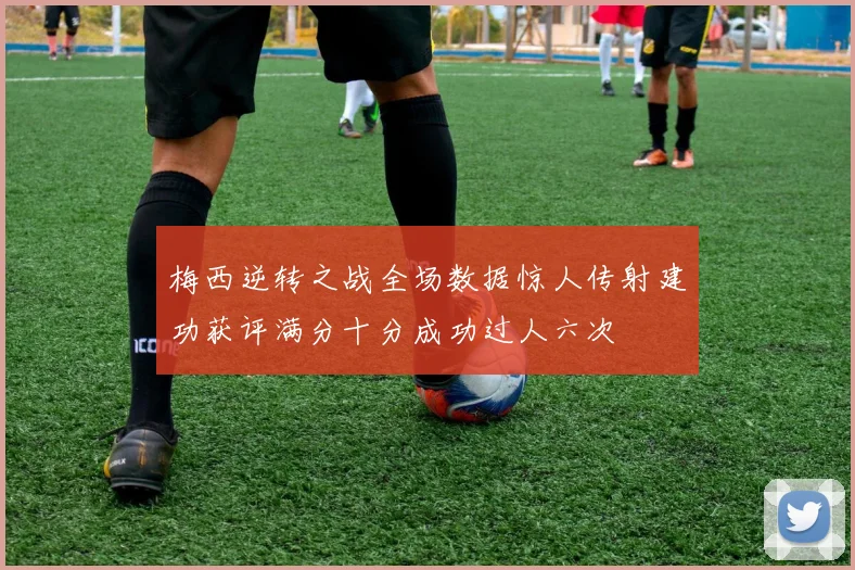 梅西逆转之战全场数据惊人传射建功获评满分十分成功过人六次