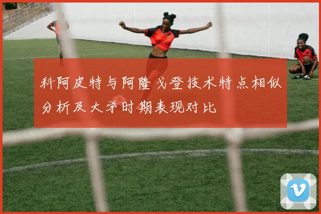 科阿皮特与阿隆戈登技术特点相似分析及大学时期表现对比