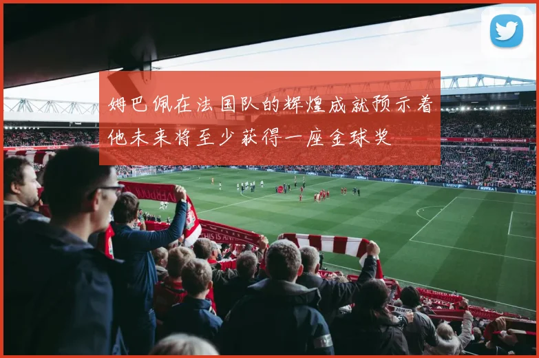 姆巴佩在法国队的辉煌成就预示着他未来将至少获得一座金球奖