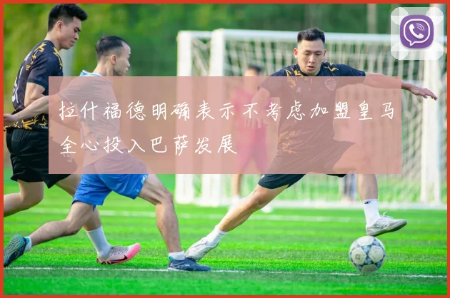 拉什福德明确表示不考虑加盟皇马全心投入巴萨发展