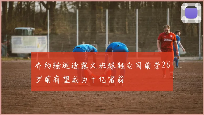乔约翰逊透露文班球鞋合同前景26岁前有望成为十亿富翁