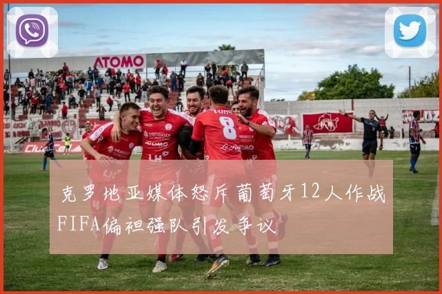 克罗地亚媒体怒斥葡萄牙12人作战FIFA偏袒强队引发争议