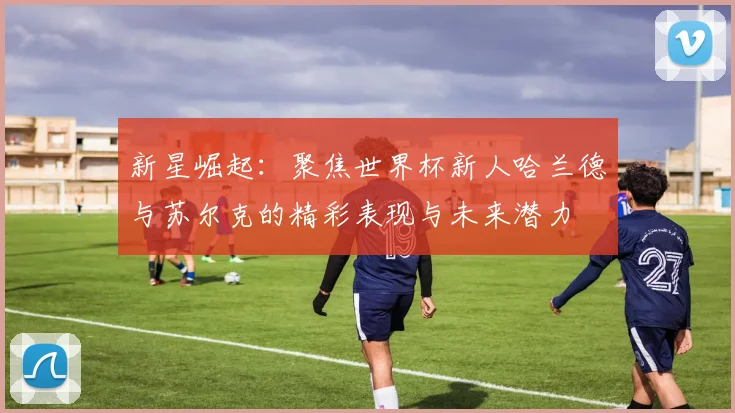 新星崛起：聚焦世界杯新人哈兰德与苏尔克的精彩表现与未来潜力