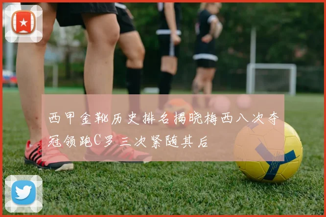 西甲金靴历史排名揭晓梅西八次夺冠领跑C罗三次紧随其后