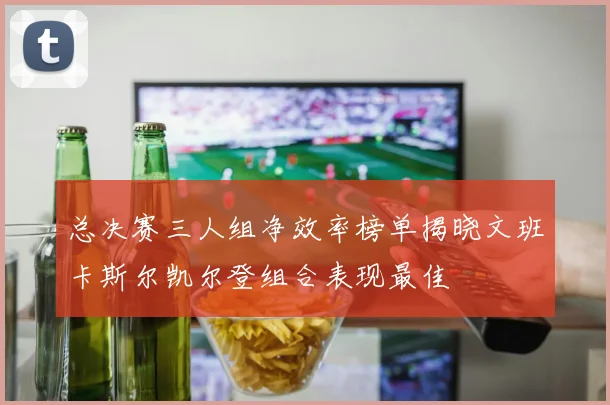 总决赛三人组净效率榜单揭晓文班卡斯尔凯尔登组合表现最佳