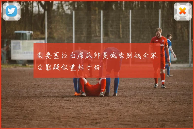 前妻塞拉出席瓜帅曼城告别战全家合影疑似重归于好