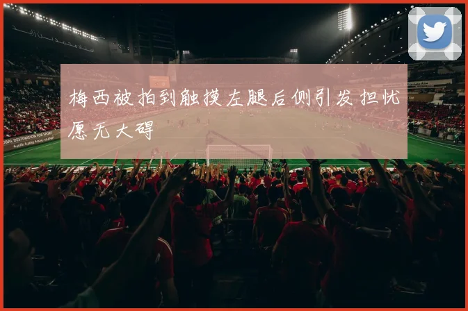 梅西被拍到触摸左腿后侧引发担忧愿无大碍