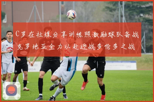 C罗在社媒分享训练照激励球队备战克罗地亚全力以赴迎战多伦多之战