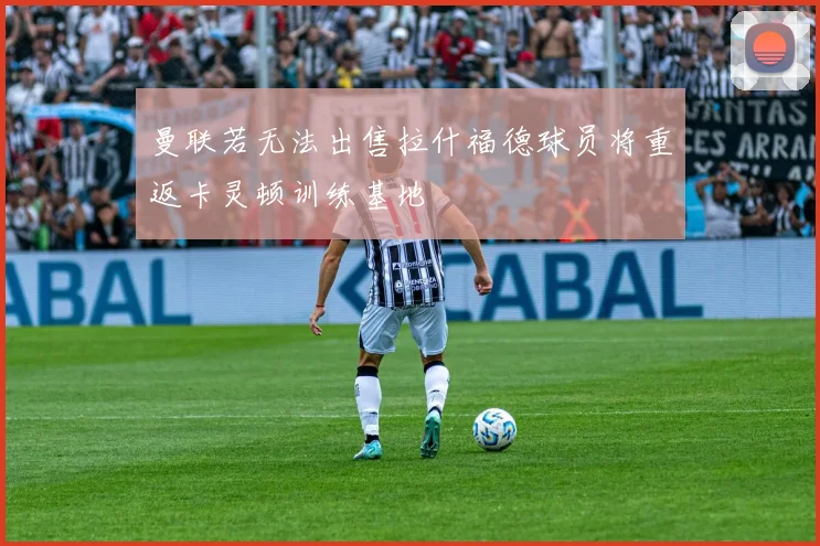 曼联若无法出售拉什福德球员将重返卡灵顿训练基地