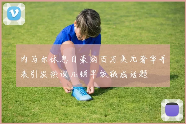 内马尔休息日豪购百万美元奢华手表引发热议几顿早饭钱成话题
