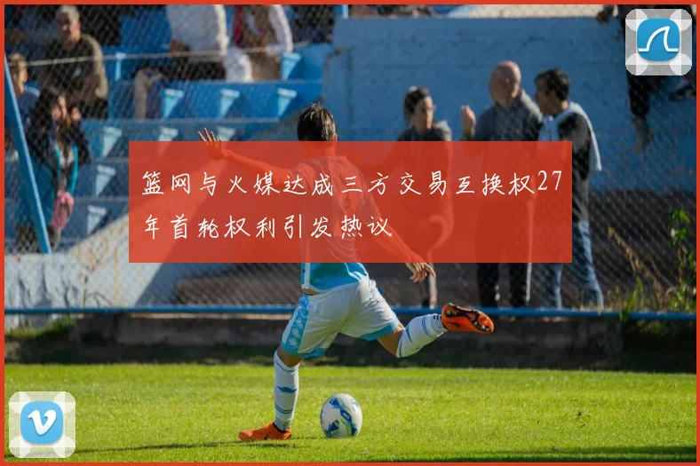 篮网与火媒达成三方交易互换权27年首轮权利引发热议
