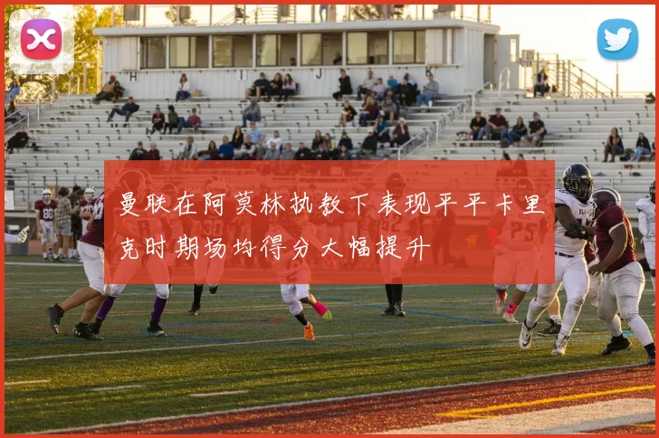 曼联在阿莫林执教下表现平平卡里克时期场均得分大幅提升