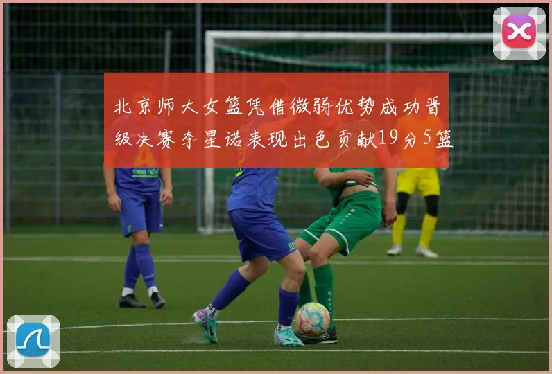 北京师大女篮凭借微弱优势成功晋级决赛李星诺表现出色贡献19分5篮板