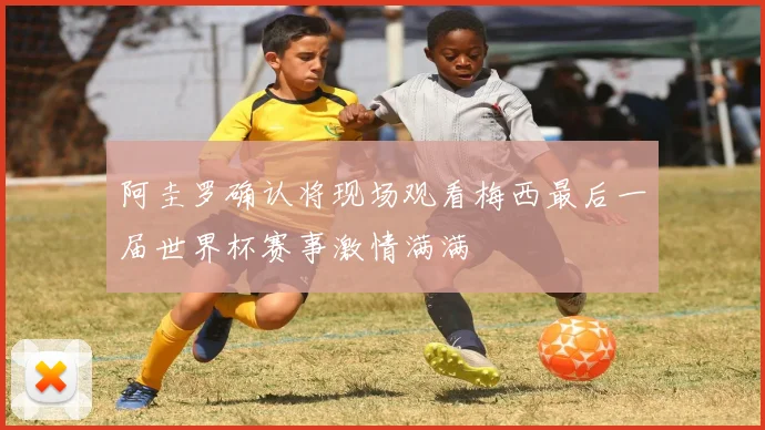 阿圭罗确认将现场观看梅西最后一届世界杯赛事激情满满