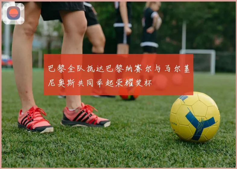 巴黎全队抵达巴黎纳赛尔与马尔基尼奥斯共同举起荣耀奖杯