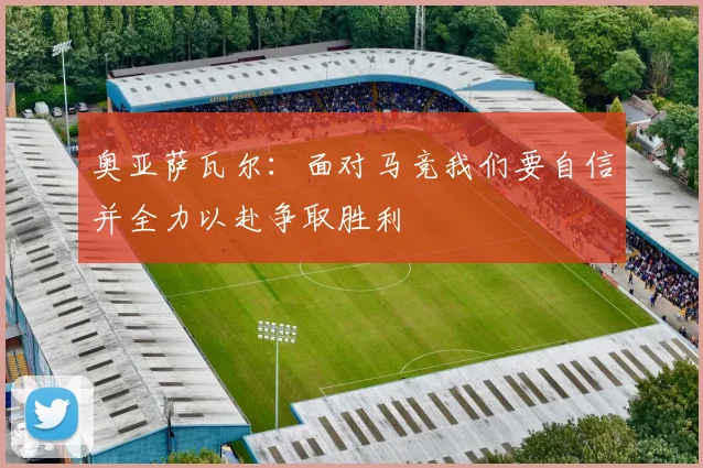 奥亚萨瓦尔：面对马竞我们要自信并全力以赴争取胜利