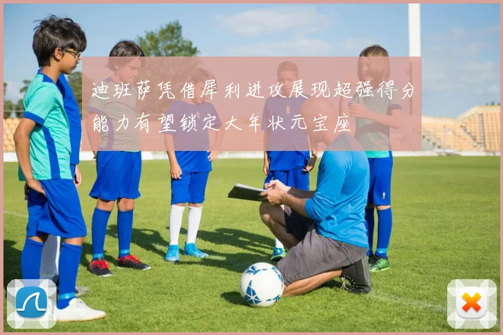 迪班萨凭借犀利进攻展现超强得分能力有望锁定大年状元宝座