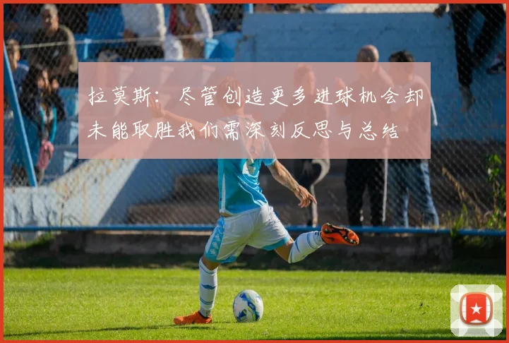 拉莫斯：尽管创造更多进球机会却未能取胜我们需深刻反思与总结
