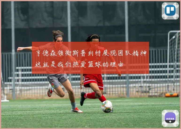 亨德森领衔斯普利特展现团队精神这就是我们热爱篮球的理由