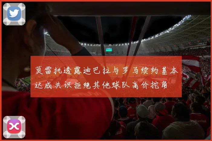 莫雷托透露迪巴拉与罗马续约基本达成共识拒绝其他球队高价挖角