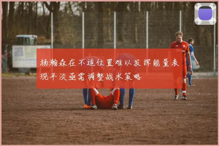 杨瀚森在不适位置难以发挥能量表现平淡亟需调整战术策略